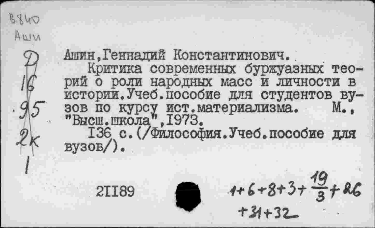 ﻿Ашин, Геннадий Константинович.
Критика современных буржуазных теорий о роли народных масс и личности в истории.Учеб.пособие для студентов вузов по курсу ист.материализма. М., "Высш.школа*,1973.
136 с. (/Философия.Учеб.пособие для вузов/).
21189
^зг.